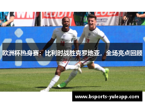 欧洲杯热身赛：比利时战胜克罗地亚，全场亮点回顾