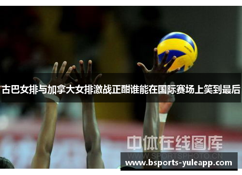 古巴女排与加拿大女排激战正酣谁能在国际赛场上笑到最后
