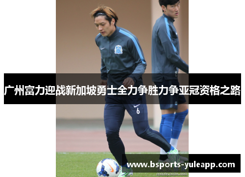 广州富力迎战新加坡勇士全力争胜力争亚冠资格之路