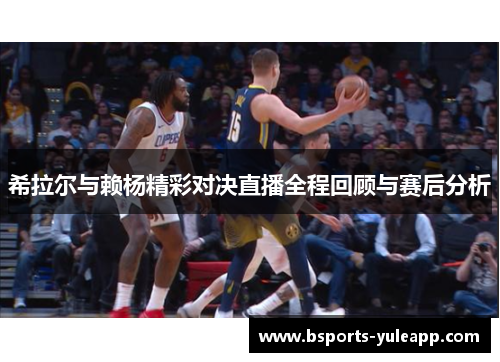 希拉尔与赖杨精彩对决直播全程回顾与赛后分析