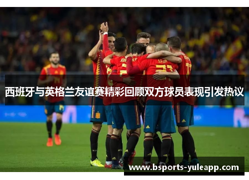 西班牙与英格兰友谊赛精彩回顾双方球员表现引发热议